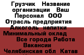 Грузчик › Название организации ­ Ваш Персонал, ООО › Отрасль предприятия ­ Алкоголь, напитки › Минимальный оклад ­ 17 000 - Все города Работа » Вакансии   . Челябинская обл.,Катав-Ивановск г.